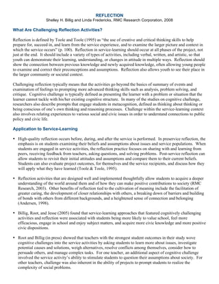 REFLECTION
Shelley H. Billig and Linda Fredericks, RMC Research Corporation, 2008
What Are Challenging Reflection Activities?
Reflection is defined by Toole and Toole (1995) as “the use of creative and critical thinking skills to help
prepare for, succeed in, and learn from the service experience, and to examine the larger picture and context in
which the service occurs” (p. 100). Reflection in service-learning should occur at all phases of the project, not
just at the end. It should include a variety of types of activities, including verbal, written, and artistic, so that
youth can demonstrate their learning, understanding, or changes in attitude in multiple ways. Reflection should
show the connection between previous knowledge and newly acquired knowledge, often allowing young people
to examine and correct their preconceptions and assumptions. Reflection also allows youth to see their place in
the larger community or societal context.
Challenging reflection typically means that the activities go beyond the basics of summary of events and
examination of feelings to prompting more advanced thinking skills such as analysis, problem solving, and
critique. Cognitive challenge is typically defined as presenting the learner with a problem or situation that the
learner cannot tackle with his/her existing cognitive structure. In many of the studies on cognitive challenge,
researchers also describe prompts that engage students in metacognition, defined as thinking about thinking or
being conscious of one’s own thinking and reasoning processes. Challenge within the service-learning context
also involves relating experiences to various social and civic issues in order to understand connections to public
policy and civic life.
Application to Service-Learning
• High-quality reflection occurs before, during, and after the service is performed. In preservice reflection, the
emphasis is on students examining their beliefs and assumptions about issues and service populations. When
students are engaged in service activities, the reflection practice focuses on sharing with and learning from
peers, receiving feedback from teachers, asking questions, and solving problems. Post-service reflection can
allow students to revisit their initial attitudes and assumptions and compare them to their current beliefs.
Students can also evaluate project outcomes, for themselves and the service recipients, and discuss how they
will apply what they have learned (Toole & Toole, 1995).
• Reflection activities that are designed well and implemented thoughtfully allow students to acquire a deeper
understanding of the world around them and of how they can make positive contributions to society (RMC
Research, 2003). Other benefits of reflection tied to the cultivation of meaning include the facilitation of
greater caring, the development of closer relationships with others, a breaking down of barriers and building
of bonds with others from different backgrounds, and a heightened sense of connection and belonging
(Andersen, 1998).
• Billig, Root, and Jesse (2005) found that service-learning approaches that featured cognitively challenging
activities and reflection were associated with students being more likely to value school, feel more
efficacious, engage in school and enjoy subject matters, and acquire more civic knowledge and more positive
civic dispositions.
• Root and Billig (in press) showed that teachers with the strongest student outcomes in their study wove
cognitive challenges into the service activities by asking students to learn more about issues, investigate
potential causes and solutions, weigh alternatives, resolve conflicts among themselves, consider how to
persuade others, and manage complex tasks. For one teacher, an additional aspect of cognitive challenge
involved the service activity’s ability to stimulate students to question their assumptions about society. For
other teachers, challenge was also inherent in the ability of projects to prompt students to realize the
complexity of social problems.
 