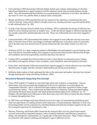 • Eyler and Giles (1999) showed that reflection helped students gain a deeper understanding of what they
learned and helped them to apply learning to real-life situations and develop increased problem-solving
skills. They also demonstrated that reflection was a good predictor of openness to new ideas, the ability to
see issues in a new way, and the ability to analyze issues systemically.
• Bringle and Hatcher (1999) described how the raw material of the experience is transformed into more
cohesive learning “when critical reflective thought creates new meaning and leads to growth and the ability
to take informed action” (p. 180).
• A study of the Generator Schools (Blyth, Saito, & Berkas, 1997) revealed that the amount of reflection was
related to service-learning outcomes in complex ways. Youth who did not engage in reflection typically had
less socially responsible attitudes than those who did. Those who reflected the most were more engaged in
school.
• Conrad and Hedin (1987) demonstrated that students who engaged in more reflection activities were more
likely to become aware of their own changes of attitudes and behaviors; to develop a sense of community;
and to develop more of an internal locus of control, feeling that they have better control over their own
lives.
• Waterman (1993), in a study comparing students in Philadelphia who participated in service-learning with
those who did not, found that students who engaged in a process that featured more reflection had stronger
self-confidence and social responsibility outcomes than those who did not.
• Leming (2001) concluded that reflection allowed youth to form identity in community service settings,
particularly with regard to feeling a sense of purpose, social relatedness, and moral-political awareness.
• Eyler, Giles, and Schmiede (1996) demonstrated that students engaged in critical reflection were more likely
than their peers to apply what they learned to understanding and solving social problems.
• Reflection helps students to both understand the links to the curriculum and explore what they have learned
through thinking and writing and talking (Andersen, 1998).
Educational Research Supporting This Concept
• Yates (1995) studied 119 students in a parochial high school who worked in a soup kitchen. Surveys,
observations, and essays revealed that engagement in the service experience was a prerequisite for
“transcendent reflection”; that is, reflection that helps students to place their experiences within a larger
social-historical context. “Once students had included reflective evaluations, feeling good about helping
and learning life details about specific individuals predicted making higher level evaluations” (p. 72).
Students who had higher-level reflections in their final essays were more likely to report that they intended
to volunteer throughout their lives.
• In 1999, Perry and Albright noted that reflection involves five steps: (1) remembering and thinking about
what was experienced, (2) relating current to prior experience, (3) representing the experience in some way,
(4) reaching further into the experience by extending thinking and analyzing at higher cognitive levels, and
(5) revising the experience by examining its value.
• Marzano, Pickering, and Pollock (2001) found that the strongest effect sizes for school improvement
occurred when teachers integrated strategies, such as teaching similarities and differences, perspective
taking, and nonlinguistic representation, as a regular part of classroom instruction. Many of these strategies
are associated with cognitive challenge and represent a type of reflection activity.
 