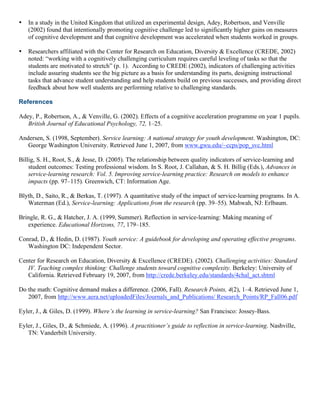 • In a study in the United Kingdom that utilized an experimental design, Adey, Robertson, and Venville
(2002) found that intentionally promoting cognitive challenge led to significantly higher gains on measures
of cognitive development and that cognitive development was accelerated when students worked in groups.
• Researchers affiliated with the Center for Research on Education, Diversity & Excellence (CREDE, 2002)
noted: “working with a cognitively challenging curriculum requires careful leveling of tasks so that the
students are motivated to stretch” (p. 1). According to CREDE (2002), indicators of challenging activities
include assuring students see the big picture as a basis for understanding its parts, designing instructional
tasks that advance student understanding and help students build on previous successes, and providing direct
feedback about how well students are performing relative to challenging standards.
References
Adey, P., Robertson, A., & Venville, G. (2002). Effects of a cognitive acceleration programme on year 1 pupils.
British Journal of Educational Psychology, 72, 1–25.
Andersen, S. (1998, September). Service learning: A national strategy for youth development. Washington, DC:
George Washington University. Retrieved June 1, 2007, from www.gwu.edu/~ccps/pop_svc.html
Billig, S. H., Root, S., & Jesse, D. (2005). The relationship between quality indicators of service-learning and
student outcomes: Testing professional wisdom. In S. Root, J. Callahan, & S. H. Billig (Eds.), Advances in
service-learning research: Vol. 5. Improving service-learning practice: Research on models to enhance
impacts (pp. 97–115). Greenwich, CT: Information Age.
Blyth, D., Saito, R., & Berkas, T. (1997). A quantitative study of the impact of service-learning programs. In A.
Waterman (Ed.), Service-learning: Applications from the research (pp. 39–55). Mahwah, NJ: Erlbaum.
Bringle, R. G., & Hatcher, J. A. (1999, Summer). Reflection in service-learning: Making meaning of
experience. Educational Horizons, 77, 179–185.
Conrad, D., & Hedin, D. (1987). Youth service: A guidebook for developing and operating effective programs.
Washington DC: Independent Sector.
Center for Research on Education, Diversity & Excellence (CREDE). (2002). Challenging activities: Standard
IV. Teaching complex thinking: Challenge students toward cognitive complexity. Berkeley: University of
California. Retrieved February 19, 2007, from http://crede.berkeley.edu/standards/4chal_act.shtml
Do the math: Cognitive demand makes a difference. (2006, Fall). Research Points, 4(2), 1–4. Retrieved June 1,
2007, from http://www.aera.net/uploadedFiles/Journals_and_Publications/ Research_Points/RP_Fall06.pdf
Eyler, J., & Giles, D. (1999). Where’s the learning in service-learning? San Francisco: Jossey-Bass.
Eyler, J., Giles, D., & Schmiede, A. (1996). A practitioner’s guide to reflection in service-learning. Nashville,
TN: Vanderbilt University.
 