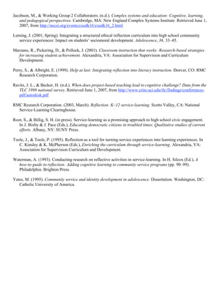 Jacobson, M., & Working Group 2 Collaborators. (n.d.). Complex systems and education: Cognitive, learning,
and pedagogical perspectives. Cambridge, MA: New England Complex Systems Institute. Retrieved June 1,
2007, from http://necsi.org/events/cxedk16/cxedk16_2.html
Leming, J. (2001, Spring). Integrating a structured ethical reflection curriculum into high school community
service experiences: Impact on students’ sociomoral development. Adolescence, 36, 33–45.
Marzano, R., Pickering, D., & Pollock, J. (2001). Classroom instruction that works: Research-based strategies
for increasing student achievement. Alexandria, VA: Association for Supervision and Curriculum
Development.
Perry, S., & Albright, E. (1999). Help at last: Integrating reflection into literacy instruction. Denver, CO: RMC
Research Corporation.
Ravitz, J. L., & Becker, H. (n.d.). When does project-based teaching lead to cognitive challenge? Data from the
TLC 1998 national survey. Retrieved June 1, 2007, from http://www.crito.uci.edu/tlc/findings/conferences-
pdf/autodesk.pdf
RMC Research Corporation. (2003, March). Reflection: K–12 service-learning. Scotts Valley, CA: National
Service-Learning Clearinghouse.
Root, S., & Billig, S. H. (in press). Service-learning as a promising approach to high school civic engagement.
In J. Bixby & J. Pace (Eds.), Educating democratic citizens in troubled times: Qualitative studies of current
efforts. Albany, NY: SUNY Press.
Toole, J., & Toole, P. (1995). Reflection as a tool for turning service experiences into learning experiences. In
C. Kinsley & K. McPherson (Eds.), Enriching the curriculum through service-learning. Alexandria, VA:
Association for Supervision Curriculum and Development.
Waterman, A. (1993). Conducting research on reflective activities in service-learning. In H. Silcox (Ed.), A
how-to guide to reflection: Adding cognitive learning to community service programs (pp. 90–99).
Philadelphia: Brighton Press.
Yates, M. (1995). Community service and identity development in adolescence. Dissertation. Washington, DC:
Catholic University of America.
 
