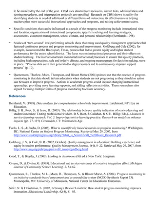 to be mastered by the end of the year. CBM uses standardized measures, and all tests, administration and
scoring procedures, and interpretation protocols are specified. Research on CBM shows its utility for
identifying students in need of additional or different forms of instruction, its effectiveness in helping
teachers plan more successful instructional approaches and programs, and raising achievement scores.
• Specific conditions that can be influenced as a result of the progress monitoring include instructional time
and location, organization of instructional components, specific teaching and learning strategies,
assessments, classroom management, school climate, and personal relationships (Bernhardt, 1998).
• Studies of “turn-around” low-performing schools show that many used quality management approaches that
featured continuous process and progress monitoring and improvement. Goldberg and Cole (2002), for
example, documented the Brazosport, Texas, process that led to greater equity and higher student
performance for the entire school district. The focus was on instructional processes and their effects on
student learning. The instructional team monitored instructional processes to ensure that quality practices,
including high expectations, safe and orderly climate, and ongoing measurement for decision making, were
in place. “Process data were then generated to align resources and to continuously improve support
process” (p. 10).
• Quenemoen, Thurlow, Moen, Thompson, and Blount Morse (2004) pointed out that the essence of progress
monitoring is that data should inform educators when students are not progressing as they should so action
can be taken to improve progress. Actions to accelerate progress could include changing instructional
approaches, providing more learning supports, and adding reflection activities. These researchers also
argued for using multiple forms of progress monitoring to ensure accuracy.
References
Bernhardt, V. (1998). Data analysis for comprehensive schoolwide improvement. Larchmont, NY: Eye on
Education.
Billig, S. H., Root, S., & Jesse, D. (2005). The relationship between quality indicators of service-learning and
student outcomes: Testing professional wisdom. In S. Root, J. Callahan, & S. H. Billig (Eds.), Advances in
service-learning research: Vol. 5. Improving service-learning practice: Research on models to enhance
impacts (pp. 97–115). Greenwich, CT: Information Age.
Fuchs, L. S., & Fuchs, D. (2006). What is scientifically based research on progress monitoring? Washington,
DC: National Center on Student Progress Monitoring. Retrieved May 29, 2007, from
http://www.studentprogress.org/library/What_is_Scientificall_%20Based_Research.pdf
Goldberg, J. S., & Cole, B. R. (2002, October). Quality management in education: Building excellence and
equity in student performance. Quality Management Journal, 9(4), 8–22. Retrieved May 29, 2007, from
http://www.asq.org/pub/qmj/past/vol9_issue4/goldberg.html
Good, T., & Brophy, J. (2000). Looking in classrooms (8th ed.). New York: Longman.
Greene, D., & Diehm, G. (1995). Educational and service outcomes of a service integration effort. Michigan
Journal of Community Service Learning, 2, 54–62.
Quenemoen, R., Thurlow, M. L., Moen, R., Thompson, S., & Blount Morse, A. (2004). Progress monitoring in
an inclusive standards-based assessment and accountability system (NCEO Synthesis Report 53).
Minneapolis, MN: University of Minnesota, National Center on Educational Outcomes.
Safer, N. & Fleischman, S. (2005, February). Research matters: How student progress monitoring improves
instruction. Educational Leadership, 62(4), 81–83.
 