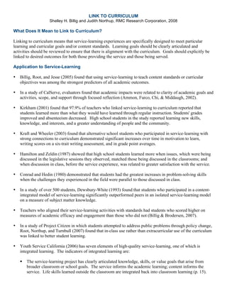 LINK TO CURRICULUM
Shelley H. Billig and Judith Northup, RMC Research Corporation, 2008
What Does It Mean to Link to Curriculum?
Linking to curriculum means that service-learning experiences are specifically designed to meet particular
learning and curricular goals and/or content standards. Learning goals should be clearly articulated and
activities should be reviewed to ensure that there is alignment with the curriculum. Goals should explicitly be
linked to desired outcomes for both those providing the service and those being served.
Application to Service-Learning
• Billig, Root, and Jesse (2005) found that using service-learning to teach content standards or curricular
objectives was among the strongest predictors of all academic outcomes.
• In a study of CalServe, evaluators found that academic impacts were related to clarity of academic goals and
activities, scope, and support through focused reflection (Ammon, Furco, Chi, & Middaugh, 2002).
• Kirkham (2001) found that 97.9% of teachers who linked service-learning to curriculum reported that
students learned more than what they would have learned through regular instruction. Students' grades
improved and absenteeism decreased. High school students in the study reported learning new skills,
knowledge, and interests, and a greater understanding of people and the community.
• Kraft and Wheeler (2003) found that alternative school students who participated in service-learning with
strong connections to curriculum demonstrated significant increases over time in motivation to learn,
writing scores on a six-trait writing assessment, and in grade point averages.
• Hamilton and Zeldin (1987) showed that high school students learned more when issues, which were being
discussed in the legislative sessions they observed, matched those being discussed in the classrooms; and
when discussion in class, before the service experience, was related to greater satisfaction with the service.
• Conrad and Hedin (1980) demonstrated that students had the greatest increases in problem-solving skills
when the challenges they experienced in the field were parallel to those discussed in class.
• In a study of over 500 students, Dewsbury-White (1993) found that students who participated in a content-
integrated model of service-learning significantly outperformed peers in an isolated service-learning model
on a measure of subject matter knowledge.
• Teachers who aligned their service-learning activities with standards had students who scored higher on
measures of academic efficacy and engagement than those who did not (Billig & Brodersen, 2007).
• In a study of Project Citizen in which students attempted to address public problems through policy change,
Root, Northup, and Turnbull (2007) found that in-class use rather than extracurricular use of the curriculum
was linked to better student learning.
• Youth Service California (2006) has seven elements of high-quality service-learning, one of which is
integrated learning. The indicators of integrated learning are:
The service-learning project has clearly articulated knowledge, skills, or value goals that arise from
broader classroom or school goals. The service informs the academic learning; content informs the
service. Life skills learned outside the classroom are integrated back into classroom learning (p. 15).
 