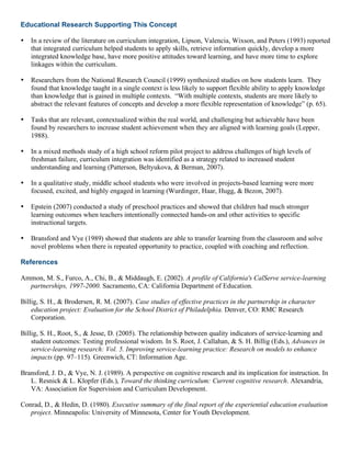 Educational Research Supporting This Concept
• In a review of the literature on curriculum integration, Lipson, Valencia, Wixson, and Peters (1993) reported
that integrated curriculum helped students to apply skills, retrieve information quickly, develop a more
integrated knowledge base, have more positive attitudes toward learning, and have more time to explore
linkages within the curriculum.
• Researchers from the National Research Council (1999) synthesized studies on how students learn. They
found that knowledge taught in a single context is less likely to support flexible ability to apply knowledge
than knowledge that is gained in multiple contexts. “With multiple contexts, students are more likely to
abstract the relevant features of concepts and develop a more flexible representation of knowledge” (p. 65).
• Tasks that are relevant, contextualized within the real world, and challenging but achievable have been
found by researchers to increase student achievement when they are aligned with learning goals (Lepper,
1988).
• In a mixed methods study of a high school reform pilot project to address challenges of high levels of
freshman failure, curriculum integration was identified as a strategy related to increased student
understanding and learning (Patterson, Beltyukova, & Berman, 2007).
• In a qualitative study, middle school students who were involved in projects-based learning were more
focused, excited, and highly engaged in learning (Wurdinger, Haar, Hugg, & Bezon, 2007).
• Epstein (2007) conducted a study of preschool practices and showed that children had much stronger
learning outcomes when teachers intentionally connected hands-on and other activities to specific
instructional targets.
• Bransford and Vye (1989) showed that students are able to transfer learning from the classroom and solve
novel problems when there is repeated opportunity to practice, coupled with coaching and reflection.
References
Ammon, M. S., Furco, A., Chi, B., & Middaugh, E. (2002). A profile of California's CalServe service-learning
partnerships, 1997-2000. Sacramento, CA: California Department of Education.
Billig, S. H., & Brodersen, R. M. (2007). Case studies of effective practices in the partnership in character
education project: Evaluation for the School District of Philadelphia. Denver, CO: RMC Research
Corporation.
Billig, S. H., Root, S., & Jesse, D. (2005). The relationship between quality indicators of service-learning and
student outcomes: Testing professional wisdom. In S. Root, J. Callahan, & S. H. Billig (Eds.), Advances in
service-learning research: Vol. 5. Improving service-learning practice: Research on models to enhance
impacts (pp. 97–115). Greenwich, CT: Information Age.
Bransford, J. D., & Vye, N. J. (1989). A perspective on cognitive research and its implication for instruction. In
L. Resnick & L. Klopfer (Eds.), Toward the thinking curriculum: Current cognitive research. Alexandria,
VA: Association for Supervision and Curriculum Development.
Conrad, D., & Hedin, D. (1980). Executive summary of the final report of the experiential education evaluation
project. Minneapolis: University of Minnesota, Center for Youth Development.
 