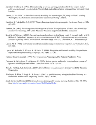 Dewsbury-White, K. E. (1993). The relationship of service-learning project models to the subject-matter
achievement of middle school students. Unpublished doctoral dissertation, Michigan State University, East
Lansing.
Epstein, A. S. (2007). The intentional teacher: Choosing the best strategies for young children’s learning.
Washington, DC: National Association for the Education of Young Children.
Hamilton, S. F., & Zeldin, R. S. (1987, Winter). Learning civics in the community. Curriculum Inquiry, 17(4),
407–420.
Kirkham, M. (2001). Sustaining service-learning in Wisconsin: What principals, teachers, and students say
about service-learning, 2000–2001. Madison: Wisconsin Department of Public Instruction.
Kraft, N., & Wheeler, J. (2003). Service-learning and resilience in disaffected youth: A research study. In S. H.
Billig & J. Eyler (Eds.), Advances in service-learning research: Vol. 3. Deconstructing service-learning:
Research exploring context, participation, and impacts (pp. 213–238). Greenwich, CT: Information Age.
Lepper, M. R. (1988). Motivational considerations in the study of instruction. Cognition and Instruction, 5(4),
289–309.
Lipson, M., Valencia, S., Wixson, K., & Peters, C. (1993). Integration and thematic teaching: Integration to
improve teaching and learning. Language Arts, 70(4), 252–263.
National Research Council. (1999). How people learn. Washington, DC: National Academies Press.
Patterson, N., Beltyukova, S., & Berman, K. (2007). Student, parent, and teacher reactions in the context of
systemic urban high school reform. Urban Education, 42(2), 124–144.
Root, S., Northup, J., & Turnbull, J. (2007). Project Citizen evaluation report. Denver, CO: RMC Research
Corporation.
Wurdinger, S., Haar, J., Hugg, R., & Bezon, J. (2007). A qualitative study using project-based learning in a
mainstream middle school. Improving Schools, 10(2), 150–161,
Youth Service California. (2006). Seven elements of high quality service-learning. Retrieved May 30, 2007,
from http://www.yscal.org/resources/assets/HighQualitySL.doc
 