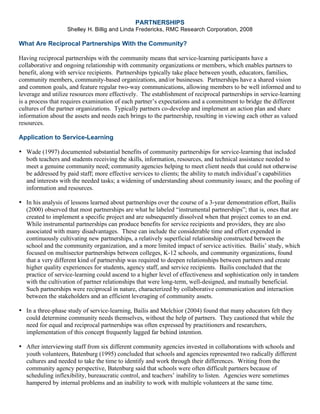 PARTNERSHIPS
Shelley H. Billig and Linda Fredericks, RMC Research Corporation, 2008
What Are Reciprocal Partnerships With the Community?
Having reciprocal partnerships with the community means that service-learning participants have a
collaborative and ongoing relationship with community organizations or members, which enables partners to
benefit, along with service recipients. Partnerships typically take place between youth, educators, families,
community members, community-based organizations, and/or businesses. Partnerships have a shared vision
and common goals, and feature regular two-way communications, allowing members to be well informed and to
leverage and utilize resources more effectively. The establishment of reciprocal partnerships in service-learning
is a process that requires examination of each partner’s expectations and a commitment to bridge the different
cultures of the partner organizations. Typically partners co-develop and implement an action plan and share
information about the assets and needs each brings to the partnership, resulting in viewing each other as valued
resources.
Application to Service-Learning
• Wade (1997) documented substantial benefits of community partnerships for service-learning that included
both teachers and students receiving the skills, information, resources, and technical assistance needed to
meet a genuine community need; community agencies helping to meet client needs that could not otherwise
be addressed by paid staff; more effective services to clients; the ability to match individual’s capabilities
and interests with the needed tasks; a widening of understanding about community issues; and the pooling of
information and resources.
• In his analysis of lessons learned about partnerships over the course of a 3-year demonstration effort, Bailis
(2000) observed that most partnerships are what he labeled “instrumental partnerships”; that is, ones that are
created to implement a specific project and are subsequently dissolved when that project comes to an end.
While instrumental partnerships can produce benefits for service recipients and providers, they are also
associated with many disadvantages. These can include the considerable time and effort expended in
continuously cultivating new partnerships, a relatively superficial relationship constructed between the
school and the community organization, and a more limited impact of service activities. Bailis’ study, which
focused on multisector partnerships between colleges, K-12 schools, and community organizations, found
that a very different kind of partnership was required to deepen relationships between partners and create
higher quality experiences for students, agency staff, and service recipients. Bailis concluded that the
practice of service-learning could ascend to a higher level of effectiveness and sophistication only in tandem
with the cultivation of partner relationships that were long-term, well-designed, and mutually beneficial.
Such partnerships were reciprocal in nature, characterized by collaborative communication and interaction
between the stakeholders and an efficient leveraging of community assets.
• In a three-phase study of service-learning, Bailis and Melchior (2004) found that many educators felt they
could determine community needs themselves, without the help of partners. They cautioned that while the
need for equal and reciprocal partnerships was often expressed by practitioners and researchers,
implementation of this concept frequently lagged far behind intention.
• After interviewing staff from six different community agencies invested in collaborations with schools and
youth volunteers, Batenburg (1995) concluded that schools and agencies represented two radically different
cultures and needed to take the time to identify and work through their differences. Writing from the
community agency perspective, Batenburg said that schools were often difficult partners because of
scheduling inflexibility, bureaucratic control, and teachers’ inability to listen. Agencies were sometimes
hampered by internal problems and an inability to work with multiple volunteers at the same time.
 