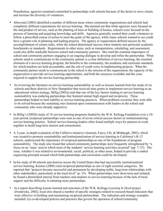Nonetheless, agencies remained committed to partnerships with schools because of the desire to serve clients
and increase the diversity of volunteers.
• Abravanel (2003) identified a number of different areas where community organizations and schools had
completely different expectations for service-learning. She pointed out that while agencies were focused on
the end product of service, such as the planting of trees or building of houses, schools were focused on the
process of learning and acquiring knowledge and skills. Agencies generally wanted their youth volunteers to
follow a prescribed course of action to meet the goals of the agency, while many schools wanted to see youth
have a greater role in planning and leading projects. The agency or organization defined success by the
accomplishment of certain tasks, while the school determined success when students met particular academic
benchmarks or standards. Requirements in other areas, such as transportation, scheduling, and assessment,
could also differ markedly between school and community partners. She cited the essential importance of
school and community partners engaging in an ongoing dialogue to develop and refine the partnership. What
schools need to communicate to the community partner is a clear definition of service-learning, the essential
elements of a service-learning program, the benefits to the community, the academic and curricular standards
for which teachers are held accountable, and the role of youth voice in implementing projects. What the
community partner needs to communicate to the school is the mission of the organization, the capacity of the
organization to provide service-learning opportunities, and both the resources available and the costs
required to support the service-learning partnership.
• In reviewing the literature on service-learning sustainability as well as lessons learned from her study of six
schools and three districts in New Hampshire that received state grants to implement service-learning as an
educational reform strategy, Billig (2002a) said that one of the key factors leading to service-learning
sustainability was enduring partnerships that featured mutual high regard and reciprocity. These
partnerships helped to lend stability to service-learning practices. When problems occurred, they were able
to be solved because the sustaining sites featured open communication with leaders in the school and
community who were already supportive.
• In Billig’s (2002b) study of 18 service-learning programs funded by the W.K. Kellogg Foundation over a 10-
year period, reciprocal partnerships were seen as one of seven critical success factors in institutionalizing
service-learning practice. School service-learning leaders often found multiple ways for partners to work
together to build long-term interest and commitment.
• A 3-year, in-depth evaluation of the CalServe initiative (Ammon, Furco, Chi, & Middaugh, 2002), which
was created to promote sustainability and institutionalization of service-learning in California’s K-12
schools, underscored the importance of reciprocal partnerships as one of the foundations of program
sustainability. The study also found that school/community partnerships were frequently strengthened by “a
focus on an ‘issue’ area in which most of the students’ service-learning activities occurred” (pp. 7–27). The
issue, whether it was related to environmental, social, political, or other areas, helped to provide a central
organizing principle around which both partnerships and curriculum could be developed.
• In his study of 80 schools and districts across the United States that had successfully institutionalized
service-learning, Kramer (2000) cited reciprocal partnerships as one of eight essential categories. He
reported that “projects became successful and permanent by developing stable, long-term relationships with
other stakeholders, particularly at the local level” (p. 35). When partnerships were short-term and isolated,
he found a diminished interest from teachers and students in service-learning because of the lack of local
support and the difficulty in initiating more partnerships.
• In a report describing lessons learned and outcomes of the W.K. Kellogg Learning In Deed project
(Fredericks, 2002), local sites shared a number of specific strategies related to research-based indicators that
were effective in building and maintaining reciprocal partnerships. The indicators and strategy examples
included: (a) co-developed policies and practices that govern the operation of school/community
 