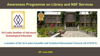 Awareness Programme on Library and NSF Services
20th June 2023
A member of the Sri Lanka Scientific and Technical Information Network (SLSTINET)
Sri Lanka Institute of Advanced
Technological Education
 
