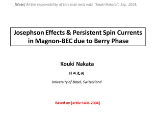 Kouki Nakata
Josephson Effects & Persistent Spin Currents
in Magnon-BEC due to Berry Phase
University of Basel, Switzerland
仲田光樹
Based on [arXiv:1406.7004]
[Note] All the responsibility of this slide rests with “Kouki Nakata”; Sep. 2014.
 