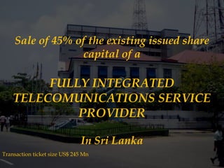 Sale of 45% of the existing issued share
capital of a

FULLY INTEGRATED
TELECOMUNICATIONS SERVICE
PROVIDER
In Sri Lanka
Transaction ticket size US$ 245 Mn

 