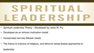 • Spiritual Leadership Theory – Developed by Lewis W. Fry
• Developed as an intrinsic motivation model
• Incorporates two key follower needs
• The theory is inclusive of religious, and ethics & values-based approaches to
leadership
 