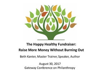 The	
  Happy	
  Healthy	
  Fundraiser:	
  
Raise	
  More	
  Money	
  Without	
  Burning	
  Out
Beth	
  Kanter,	
  Master	
  Trainer,	
  Speaker,	
  Author
August	
  30,	
  2017
Gateway	
  Conference	
  on	
  Philanthropy
 