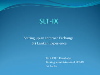 Setting up an Internet Exchange
Sri Lankan Experience
By R.P.D.C Kaushalya
Peering administrator of SLT-IX
Sri Lanka
 