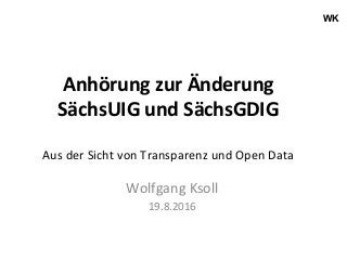 WK
Anhörung	zur	Änderung	
SächsUIG	und	SächsGDIG	
	
Aus	der	Sicht	von	Transparenz	und	Open	Data	
Wolfgang	Ksoll	
19.8.2016	
 