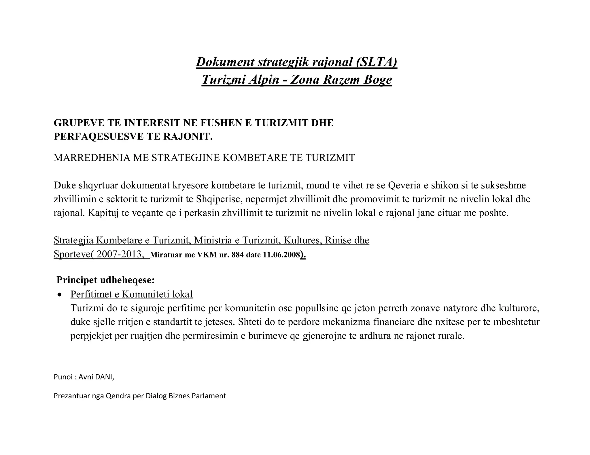 Dokument strategjik rajonal (SLTA)
                                         Turizmi Alpin - Zona Razem Boge


GRUPEVE TE INTERESIT NE FUSHEN E TURIZMIT DHE
PERFAQESUESVE TE RAJONIT.

MARREDHENIA ME STRATEGJINE KOMBETARE TE TURIZMIT

Duke shqyrtuar dokumentat kryesore kombetare te turizmit, mund te vihet re se Qeveria e shikon si te sukseshme
zhvillimin e sektorit te turizmit te Shqiperise, nepermjet zhvillimit dhe promovimit te turizmit ne nivelin lokal dhe
rajonal. Kapituj te veçante qe i perkasin zhvillimit te turizmit ne nivelin lokal e rajonal jane cituar me poshte.

Strategjia Kombetare e Turizmit, Ministria e Turizmit, Kultures, Rinise dhe
Sporteve( 2007-2013, Miratuar me VKM nr. 884 date 11.06.2008).

Principet udheheqese:
• Perfitimet e Komuniteti lokal
   Turizmi do te siguroje perfitime per komunitetin ose popullsine qe jeton perreth zonave natyrore dhe kulturore,
   duke sjelle rritjen e standartit te jeteses. Shteti do te perdore mekanizma financiare dhe nxitese per te mbeshtetur
   perpjekjet per ruajtjen dhe permiresimin e burimeve qe gjenerojne te ardhura ne rajonet rurale.


Punoi : Avni DANI,

Prezantuar nga Qendra per Dialog Biznes Parlament
 
