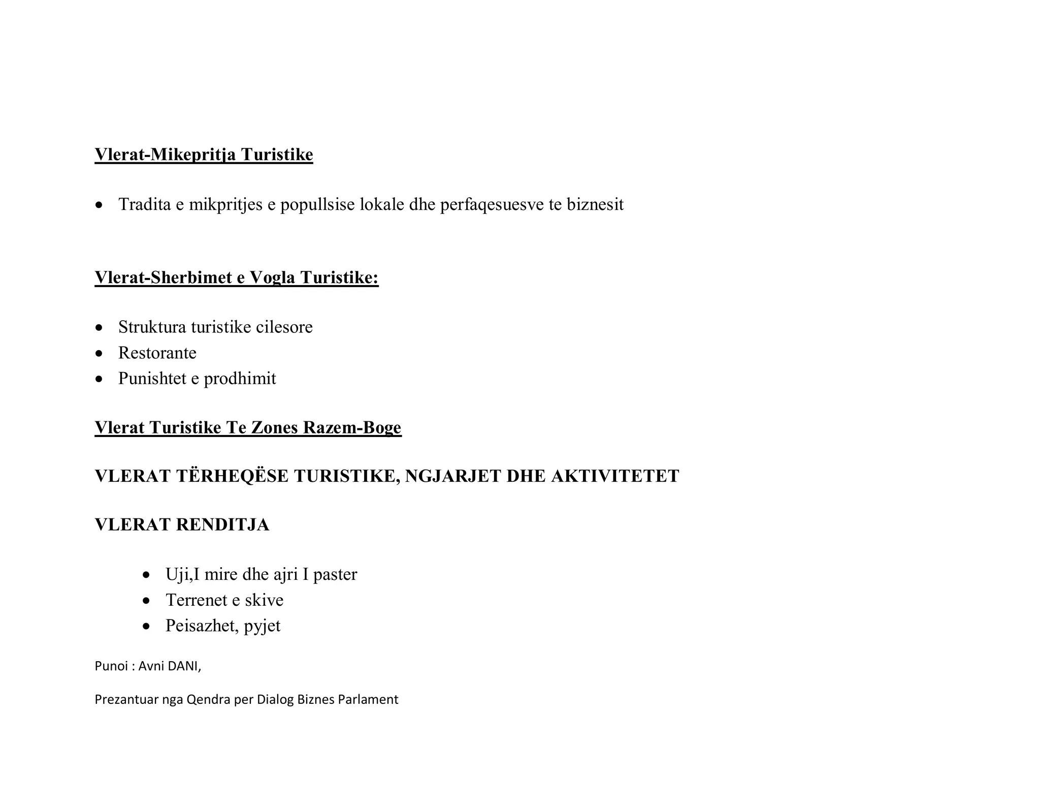 Vlerat-Mikepritja Turistike

• Tradita e mikpritjes e popullsise lokale dhe perfaqesuesve te biznesit



Vlerat-Sherbimet e Vogla Turistike:

• Struktura turistike cilesore
• Restorante
• Punishtet e prodhimit

Vlerat Turistike Te Zones Razem-Boge

VLERAT TËRHEQËSE TURISTIKE, NGJARJET DHE AKTIVITETET

VLERAT RENDITJA

       • Uji,I mire dhe ajri I paster
       • Terrenet e skive
       • Peisazhet, pyjet

Punoi : Avni DANI,

Prezantuar nga Qendra per Dialog Biznes Parlament
 