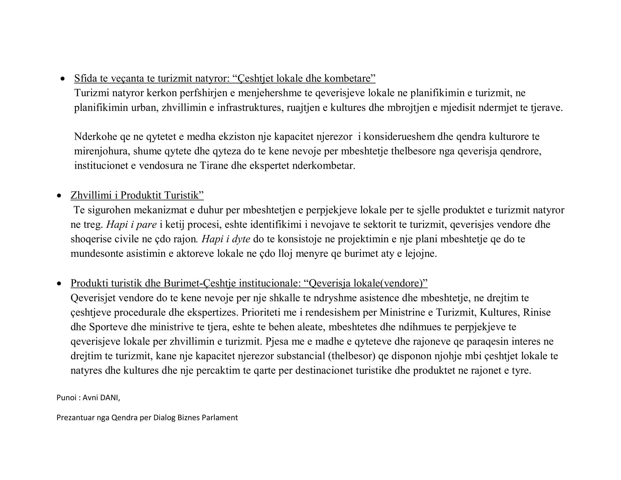 • Sfida te veçanta te turizmit natyror: “Çeshtjet lokale dhe kombetare”
   Turizmi natyror kerkon perfshirjen e menjehershme te qeverisjeve lokale ne planifikimin e turizmit, ne
   planifikimin urban, zhvillimin e infrastruktures, ruajtjen e kultures dhe mbrojtjen e mjedisit ndermjet te tjerave.

    Nderkohe qe ne qytetet e medha ekziston nje kapacitet njerezor i konsiderueshem dhe qendra kulturore te
    mirenjohura, shume qytete dhe qyteza do te kene nevoje per mbeshtetje thelbesore nga qeverisja qendrore,
    institucionet e vendosura ne Tirane dhe ekspertet nderkombetar.

• Zhvillimi i Produktit Turistik”
   Te sigurohen mekanizmat e duhur per mbeshtetjen e perpjekjeve lokale per te sjelle produktet e turizmit natyror
  ne treg. Hapi i pare i ketij procesi, eshte identifikimi i nevojave te sektorit te turizmit, qeverisjes vendore dhe
  shoqerise civile ne çdo rajon. Hapi i dyte do te konsistoje ne projektimin e nje plani mbeshtetje qe do te
  mundesonte asistimin e aktoreve lokale ne çdo lloj menyre qe burimet aty e lejojne.

• Produkti turistik dhe Burimet-Çeshtje institucionale: “Qeverisja lokale(vendore)”
  Qeverisjet vendore do te kene nevoje per nje shkalle te ndryshme asistence dhe mbeshtetje, ne drejtim te
  çeshtjeve procedurale dhe ekspertizes. Prioriteti me i rendesishem per Ministrine e Turizmit, Kultures, Rinise
  dhe Sporteve dhe ministrive te tjera, eshte te behen aleate, mbeshtetes dhe ndihmues te perpjekjeve te
  qeverisjeve lokale per zhvillimin e turizmit. Pjesa me e madhe e qyteteve dhe rajoneve qe paraqesin interes ne
  drejtim te turizmit, kane nje kapacitet njerezor substancial (thelbesor) qe disponon njohje mbi çeshtjet lokale te
  natyres dhe kultures dhe nje percaktim te qarte per destinacionet turistike dhe produktet ne rajonet e tyre.

Punoi : Avni DANI,

Prezantuar nga Qendra per Dialog Biznes Parlament
 