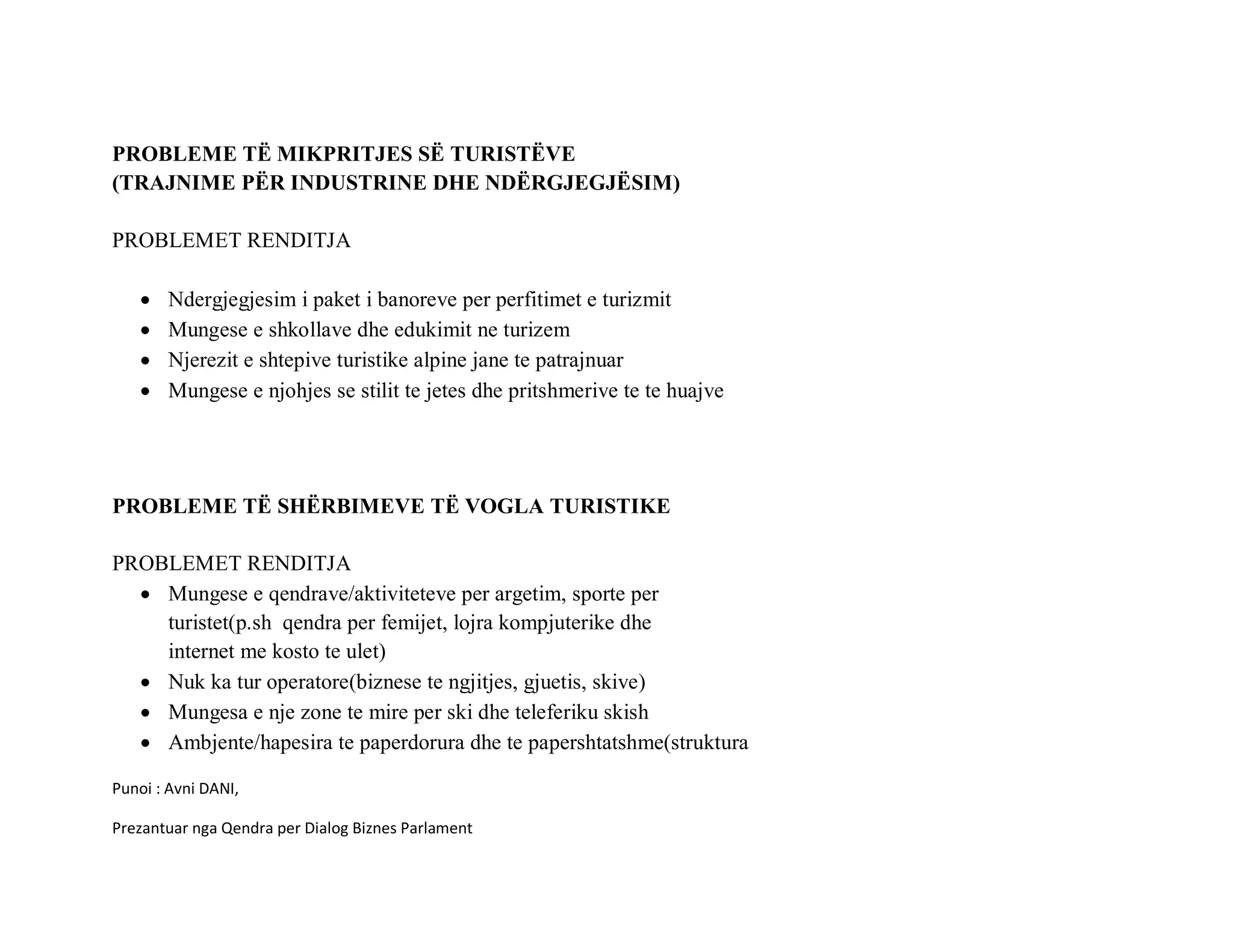 PROBLEME TË MIKPRITJES SË TURISTËVE
(TRAJNIME PËR INDUSTRINE DHE NDËRGJEGJËSIM)

PROBLEMET RENDITJA

   •   Ndergjegjesim i paket i banoreve per perfitimet e turizmit
   •   Mungese e shkollave dhe edukimit ne turizem
   •   Njerezit e shtepive turistike alpine jane te patrajnuar
   •   Mungese e njohjes se stilit te jetes dhe pritshmerive te te huajve




PROBLEME TË SHËRBIMEVE TË VOGLA TURISTIKE

PROBLEMET RENDITJA
  • Mungese e qendrave/aktiviteteve per argetim, sporte per
    turistet(p.sh qendra per femijet, lojra kompjuterike dhe
    internet me kosto te ulet)
  • Nuk ka tur operatore(biznese te ngjitjes, gjuetis, skive)
  • Mungesa e nje zone te mire per ski dhe teleferiku skish
  • Ambjente/hapesira te paperdorura dhe te papershtatshme(struktura

Punoi : Avni DANI,

Prezantuar nga Qendra per Dialog Biznes Parlament
 