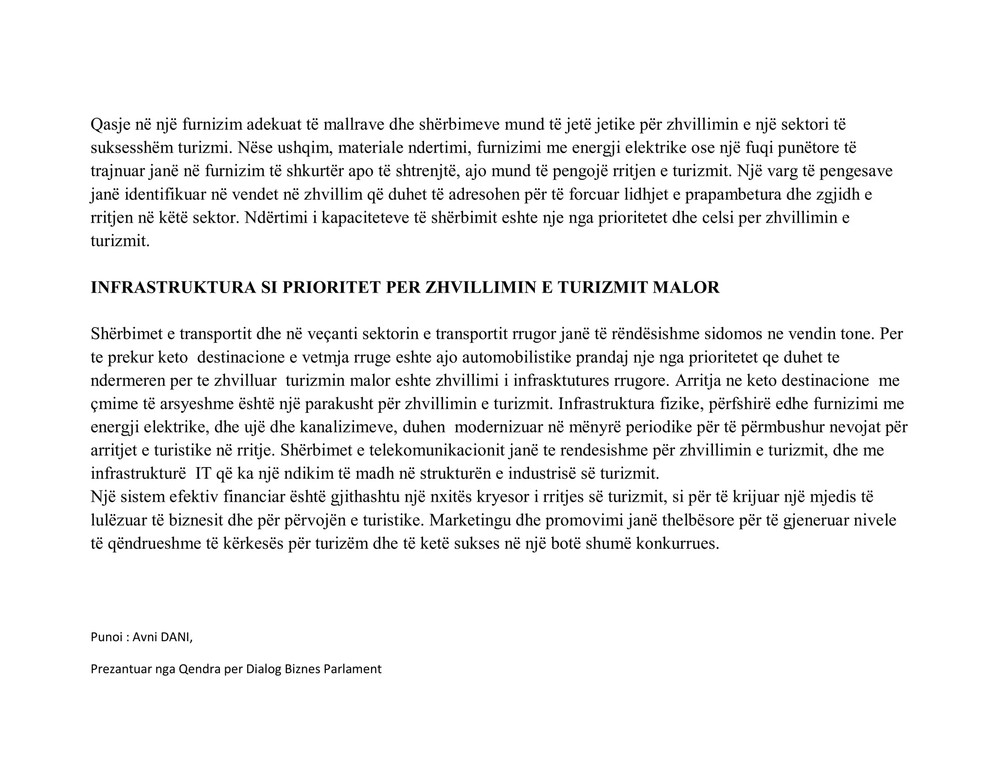Qasje në një furnizim adekuat të mallrave dhe shërbimeve mund të jetë jetike për zhvillimin e një sektori të
suksesshëm turizmi. Nëse ushqim, materiale ndertimi, furnizimi me energji elektrike ose një fuqi punëtore të
trajnuar janë në furnizim të shkurtër apo të shtrenjtë, ajo mund të pengojë rritjen e turizmit. Një varg të pengesave
janë identifikuar në vendet në zhvillim që duhet të adresohen për të forcuar lidhjet e prapambetura dhe zgjidh e
rritjen në këtë sektor. Ndërtimi i kapaciteteve të shërbimit eshte nje nga prioritetet dhe celsi per zhvillimin e
turizmit.

INFRASTRUKTURA SI PRIORITET PER ZHVILLIMIN E TURIZMIT MALOR

Shërbimet e transportit dhe në veçanti sektorin e transportit rrugor janë të rëndësishme sidomos ne vendin tone. Per
te prekur keto destinacione e vetmja rruge eshte ajo automobilistike prandaj nje nga prioritetet qe duhet te
ndermeren per te zhvilluar turizmin malor eshte zhvillimi i infrasktutures rrugore. Arritja ne keto destinacione me
çmime të arsyeshme është një parakusht për zhvillimin e turizmit. Infrastruktura fizike, përfshirë edhe furnizimi me
energji elektrike, dhe ujë dhe kanalizimeve, duhen modernizuar në mënyrë periodike për të përmbushur nevojat për
arritjet e turistike në rritje. Shërbimet e telekomunikacionit janë te rendesishme për zhvillimin e turizmit, dhe me
infrastrukturë IT që ka një ndikim të madh në strukturën e industrisë së turizmit.
Një sistem efektiv financiar është gjithashtu një nxitës kryesor i rritjes së turizmit, si për të krijuar një mjedis të
lulëzuar të biznesit dhe për përvojën e turistike. Marketingu dhe promovimi janë thelbësore për të gjeneruar nivele
të qëndrueshme të kërkesës për turizëm dhe të ketë sukses në një botë shumë konkurrues.




Punoi : Avni DANI,

Prezantuar nga Qendra per Dialog Biznes Parlament
 