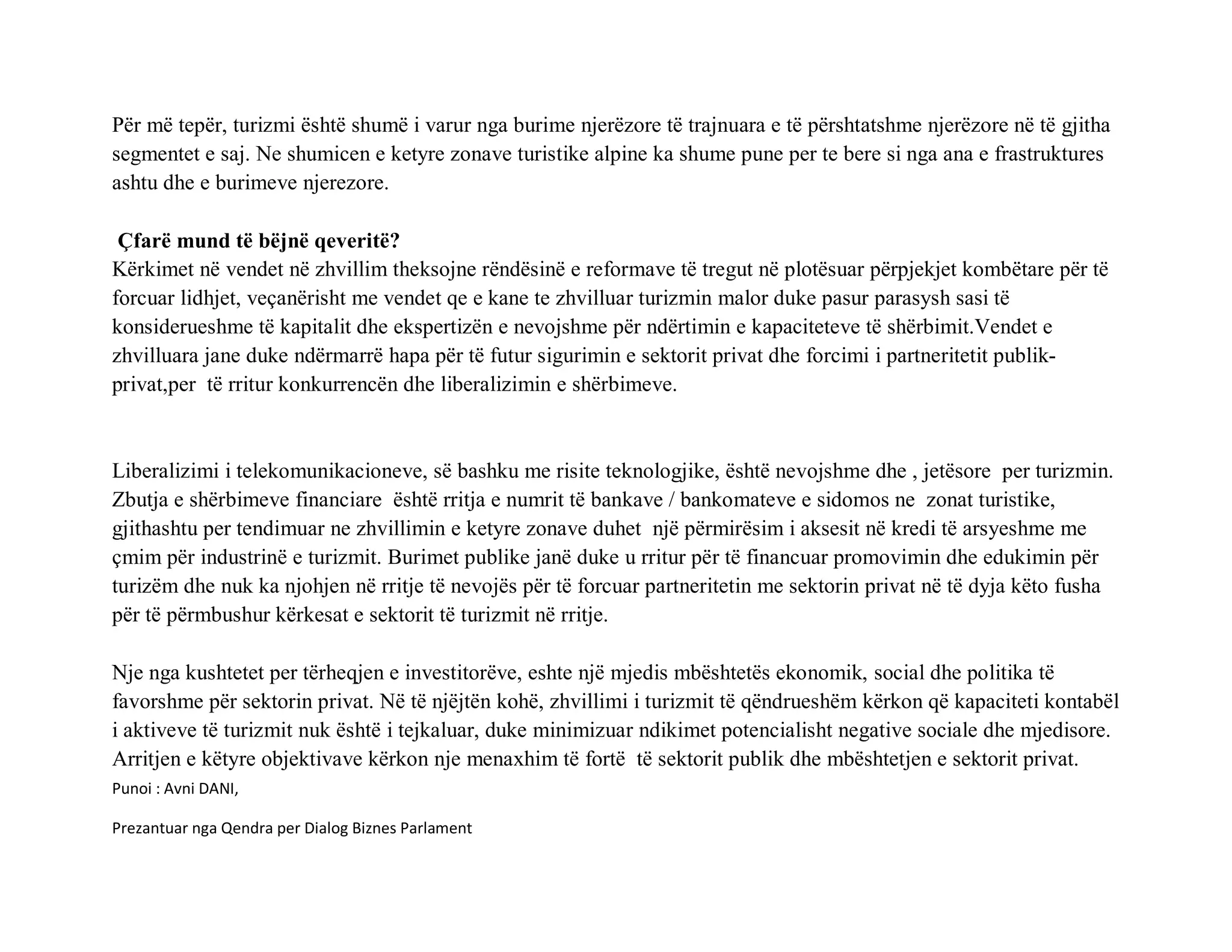 Për më tepër, turizmi është shumë i varur nga burime njerëzore të trajnuara e të përshtatshme njerëzore në të gjitha
segmentet e saj. Ne shumicen e ketyre zonave turistike alpine ka shume pune per te bere si nga ana e frastruktures
ashtu dhe e burimeve njerezore.

 Çfarë mund të bëjnë qeveritë?
Kërkimet në vendet në zhvillim theksojne rëndësinë e reformave të tregut në plotësuar përpjekjet kombëtare për të
forcuar lidhjet, veçanërisht me vendet qe e kane te zhvilluar turizmin malor duke pasur parasysh sasi të
konsiderueshme të kapitalit dhe ekspertizën e nevojshme për ndërtimin e kapaciteteve të shërbimit.Vendet e
zhvilluara jane duke ndërmarrë hapa për të futur sigurimin e sektorit privat dhe forcimi i partneritetit publik-
privat,per të rritur konkurrencën dhe liberalizimin e shërbimeve.



Liberalizimi i telekomunikacioneve, së bashku me risite teknologjike, është nevojshme dhe , jetësore per turizmin.
Zbutja e shërbimeve financiare është rritja e numrit të bankave / bankomateve e sidomos ne zonat turistike,
gjithashtu per tendimuar ne zhvillimin e ketyre zonave duhet një përmirësim i aksesit në kredi të arsyeshme me
çmim për industrinë e turizmit. Burimet publike janë duke u rritur për të financuar promovimin dhe edukimin për
turizëm dhe nuk ka njohjen në rritje të nevojës për të forcuar partneritetin me sektorin privat në të dyja këto fusha
për të përmbushur kërkesat e sektorit të turizmit në rritje.

Nje nga kushtetet per tërheqjen e investitorëve, eshte një mjedis mbështetës ekonomik, social dhe politika të
favorshme për sektorin privat. Në të njëjtën kohë, zhvillimi i turizmit të qëndrueshëm kërkon që kapaciteti kontabël
i aktiveve të turizmit nuk është i tejkaluar, duke minimizuar ndikimet potencialisht negative sociale dhe mjedisore.
Arritjen e këtyre objektivave kërkon nje menaxhim të fortë të sektorit publik dhe mbështetjen e sektorit privat.
Punoi : Avni DANI,

Prezantuar nga Qendra per Dialog Biznes Parlament
 