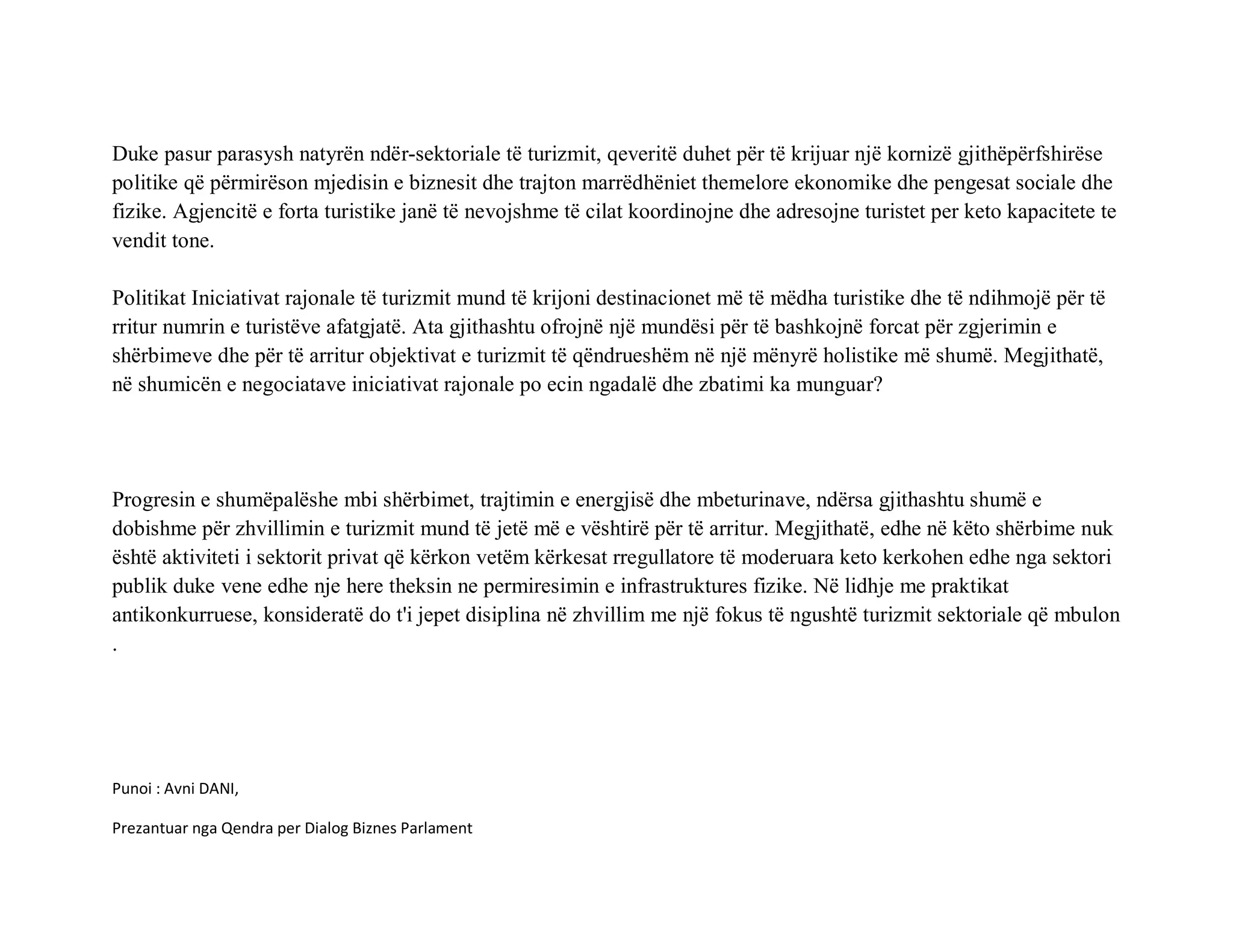 Duke pasur parasysh natyrën ndër-sektoriale të turizmit, qeveritë duhet për të krijuar një kornizë gjithëpërfshirëse
politike që përmirëson mjedisin e biznesit dhe trajton marrëdhëniet themelore ekonomike dhe pengesat sociale dhe
fizike. Agjencitë e forta turistike janë të nevojshme të cilat koordinojne dhe adresojne turistet per keto kapacitete te
vendit tone.

Politikat Iniciativat rajonale të turizmit mund të krijoni destinacionet më të mëdha turistike dhe të ndihmojë për të
rritur numrin e turistëve afatgjatë. Ata gjithashtu ofrojnë një mundësi për të bashkojnë forcat për zgjerimin e
shërbimeve dhe për të arritur objektivat e turizmit të qëndrueshëm në një mënyrë holistike më shumë. Megjithatë,
në shumicën e negociatave iniciativat rajonale po ecin ngadalë dhe zbatimi ka munguar?




Progresin e shumëpalëshe mbi shërbimet, trajtimin e energjisë dhe mbeturinave, ndërsa gjithashtu shumë e
dobishme për zhvillimin e turizmit mund të jetë më e vështirë për të arritur. Megjithatë, edhe në këto shërbime nuk
është aktiviteti i sektorit privat që kërkon vetëm kërkesat rregullatore të moderuara keto kerkohen edhe nga sektori
publik duke vene edhe nje here theksin ne permiresimin e infrastruktures fizike. Në lidhje me praktikat
antikonkurruese, konsideratë do t'i jepet disiplina në zhvillim me një fokus të ngushtë turizmit sektoriale që mbulon
.




Punoi : Avni DANI,

Prezantuar nga Qendra per Dialog Biznes Parlament
 