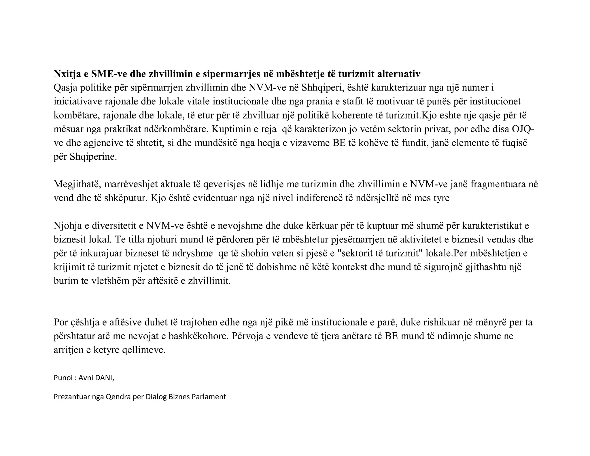 Nxitja e SME-ve dhe zhvillimin e sipermarrjes në mbështetje të turizmit alternativ
Qasja politike për sipërmarrjen zhvillimin dhe NVM-ve në Shhqiperi, është karakterizuar nga një numer i
iniciativave rajonale dhe lokale vitale institucionale dhe nga prania e stafit të motivuar të punës për institucionet
kombëtare, rajonale dhe lokale, të etur për të zhvilluar një politikë koherente të turizmit.Kjo eshte nje qasje për të
mësuar nga praktikat ndërkombëtare. Kuptimin e reja që karakterizon jo vetëm sektorin privat, por edhe disa OJQ-
ve dhe agjencive të shtetit, si dhe mundësitë nga heqja e vizaveme BE të kohëve të fundit, janë elemente të fuqisë
për Shqiperine.

Megjithatë, marrëveshjet aktuale të qeverisjes në lidhje me turizmin dhe zhvillimin e NVM-ve janë fragmentuara në
vend dhe të shkëputur. Kjo është evidentuar nga një nivel indiferencë të ndërsjelltë në mes tyre

Njohja e diversitetit e NVM-ve është e nevojshme dhe duke kërkuar për të kuptuar më shumë për karakteristikat e
biznesit lokal. Te tilla njohuri mund të përdoren për të mbështetur pjesëmarrjen në aktivitetet e biznesit vendas dhe
për të inkurajuar bizneset të ndryshme qe të shohin veten si pjesë e "sektorit të turizmit" lokale.Per mbështetjen e
krijimit të turizmit rrjetet e biznesit do të jenë të dobishme në këtë kontekst dhe mund të sigurojnë gjithashtu një
burim te vlefshëm për aftësitë e zhvillimit.



Por çështja e aftësive duhet të trajtohen edhe nga një pikë më institucionale e parë, duke rishikuar në mënyrë per ta
përshtatur atë me nevojat e bashkëkohore. Përvoja e vendeve të tjera anëtare të BE mund të ndimoje shume ne
arritjen e ketyre qellimeve.

Punoi : Avni DANI,

Prezantuar nga Qendra per Dialog Biznes Parlament
 