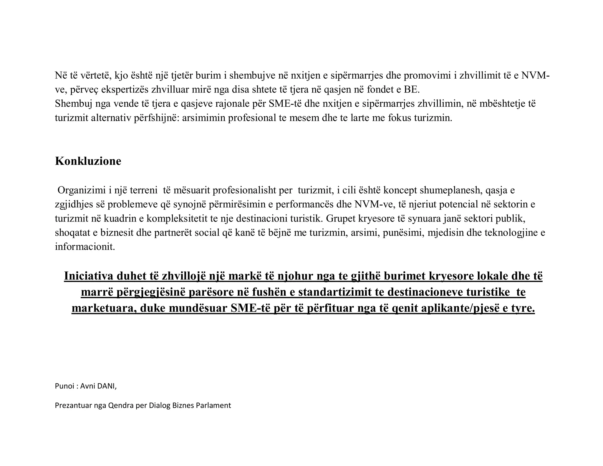 Në të vërtetë, kjo është një tjetër burim i shembujve në nxitjen e sipërmarrjes dhe promovimi i zhvillimit të e NVM-
ve, përveç ekspertizës zhvilluar mirë nga disa shtete të tjera në qasjen në fondet e BE.
Shembuj nga vende të tjera e qasjeve rajonale për SME-të dhe nxitjen e sipërmarrjes zhvillimin, në mbështetje të
turizmit alternativ përfshijnë: arsimimin profesional te mesem dhe te larte me fokus turizmin.



Konkluzione

 Organizimi i një terreni të mësuarit profesionalisht per turizmit, i cili është koncept shumeplanesh, qasja e
zgjidhjes së problemeve që synojnë përmirësimin e performancës dhe NVM-ve, të njeriut potencial në sektorin e
turizmit në kuadrin e kompleksitetit te nje destinacioni turistik. Grupet kryesore të synuara janë sektori publik,
shoqatat e biznesit dhe partnerët social që kanë të bëjnë me turizmin, arsimi, punësimi, mjedisin dhe teknologjine e
informacionit.

  Iniciativa duhet të zhvillojë një markë të njohur nga te gjithë burimet kryesore lokale dhe të
     marrë përgjegjësinë parësore në fushën e standartizimit te destinacioneve turistike te
   marketuara, duke mundësuar SME-të për të përfituar nga të qenit aplikante/pjesë e tyre.




Punoi : Avni DANI,

Prezantuar nga Qendra per Dialog Biznes Parlament
 