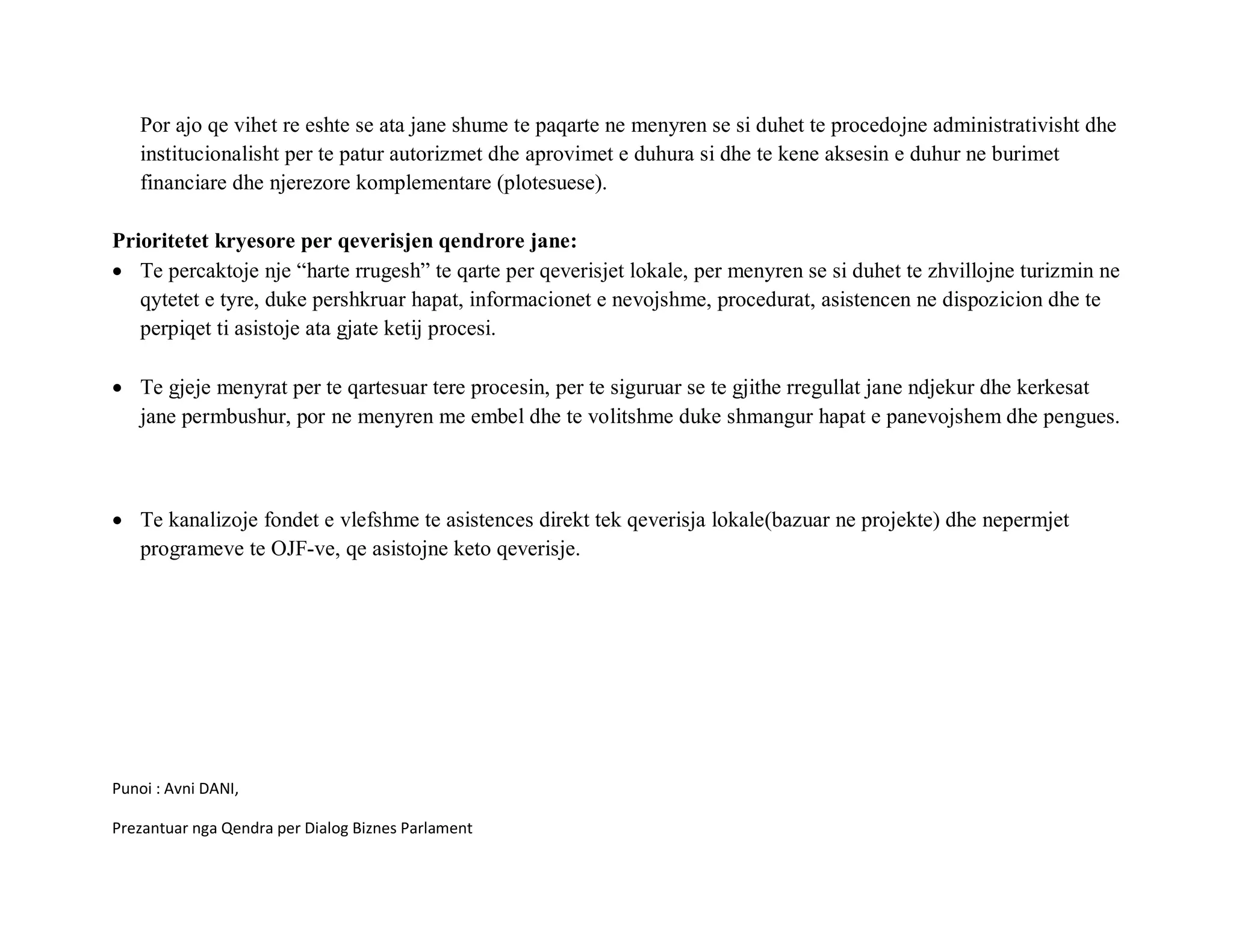 Por ajo qe vihet re eshte se ata jane shume te paqarte ne menyren se si duhet te procedojne administrativisht dhe
   institucionalisht per te patur autorizmet dhe aprovimet e duhura si dhe te kene aksesin e duhur ne burimet
   financiare dhe njerezore komplementare (plotesuese).

Prioritetet kryesore per qeverisjen qendrore jane:
• Te percaktoje nje “harte rrugesh” te qarte per qeverisjet lokale, per menyren se si duhet te zhvillojne turizmin ne
   qytetet e tyre, duke pershkruar hapat, informacionet e nevojshme, procedurat, asistencen ne dispozicion dhe te
   perpiqet ti asistoje ata gjate ketij procesi.

• Te gjeje menyrat per te qartesuar tere procesin, per te siguruar se te gjithe rregullat jane ndjekur dhe kerkesat
  jane permbushur, por ne menyren me embel dhe te volitshme duke shmangur hapat e panevojshem dhe pengues.



• Te kanalizoje fondet e vlefshme te asistences direkt tek qeverisja lokale(bazuar ne projekte) dhe nepermjet
  programeve te OJF-ve, qe asistojne keto qeverisje.




Punoi : Avni DANI,

Prezantuar nga Qendra per Dialog Biznes Parlament
 