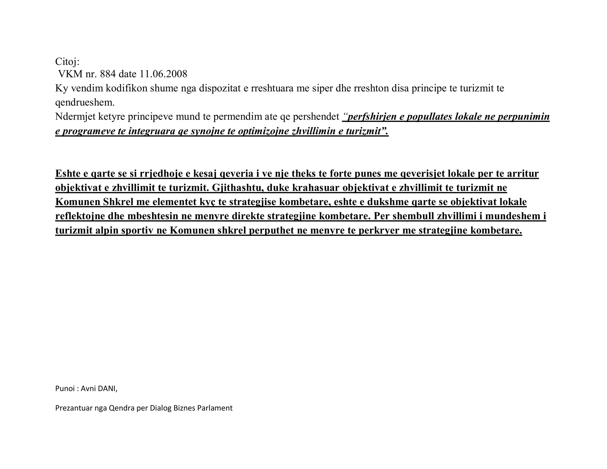Citoj:
 VKM nr. 884 date 11.06.2008
Ky vendim kodifikon shume nga dispozitat e rreshtuara me siper dhe rreshton disa principe te turizmit te
qendrueshem.
Ndermjet ketyre principeve mund te permendim ate qe pershendet “perfshirjen e popullates lokale ne perpunimin
e programeve te integruara qe synojne te optimizojne zhvillimin e turizmit”.


Eshte e qarte se si rrjedhoje e kesaj qeveria i ve nje theks te forte punes me qeverisjet lokale per te arritur
objektivat e zhvillimit te turizmit. Gjithashtu, duke krahasuar objektivat e zhvillimit te turizmit ne
Komunen Shkrel me elementet kyç te strategjise kombetare, eshte e dukshme qarte se objektivat lokale
reflektojne dhe mbeshtesin ne menyre direkte strategjine kombetare. Per shembull zhvillimi i mundeshem i
turizmit alpin sportiv ne Komunen shkrel perputhet ne menyre te perkryer me strategjine kombetare.




Punoi : Avni DANI,

Prezantuar nga Qendra per Dialog Biznes Parlament
 