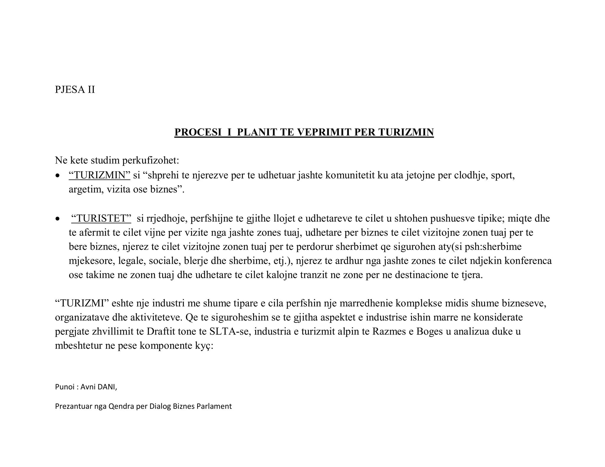 PJESA II



                                 PROCESI I PLANIT TE VEPRIMIT PER TURIZMIN

Ne kete studim perkufizohet:
• “TURIZMIN” si “shprehi te njerezve per te udhetuar jashte komunitetit ku ata jetojne per clodhje, sport,
  argetim, vizita ose biznes”.

•    “TURISTET” si rrjedhoje, perfshijne te gjithe llojet e udhetareve te cilet u shtohen pushuesve tipike; miqte dhe
    te afermit te cilet vijne per vizite nga jashte zones tuaj, udhetare per biznes te cilet vizitojne zonen tuaj per te
    bere biznes, njerez te cilet vizitojne zonen tuaj per te perdorur sherbimet qe sigurohen aty(si psh:sherbime
    mjekesore, legale, sociale, blerje dhe sherbime, etj.), njerez te ardhur nga jashte zones te cilet ndjekin konferenca
    ose takime ne zonen tuaj dhe udhetare te cilet kalojne tranzit ne zone per ne destinacione te tjera.

“TURIZMI” eshte nje industri me shume tipare e cila perfshin nje marredhenie komplekse midis shume bizneseve,
organizatave dhe aktiviteteve. Qe te siguroheshim se te gjitha aspektet e industrise ishin marre ne konsiderate
pergjate zhvillimit te Draftit tone te SLTA-se, industria e turizmit alpin te Razmes e Boges u analizua duke u
mbeshtetur ne pese komponente kyç:


Punoi : Avni DANI,

Prezantuar nga Qendra per Dialog Biznes Parlament
 
