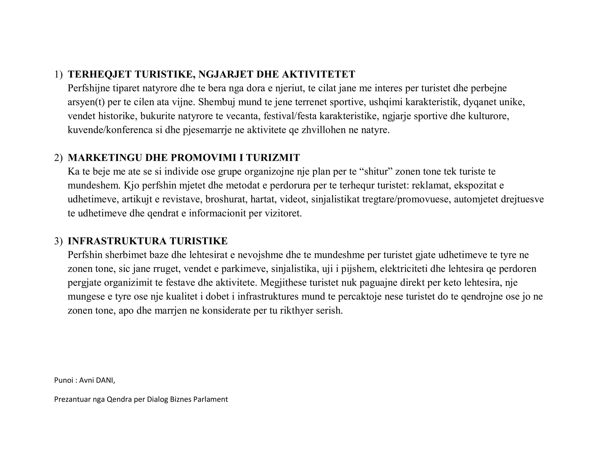 1) TERHEQJET TURISTIKE, NGJARJET DHE AKTIVITETET
   Perfshijne tiparet natyrore dhe te bera nga dora e njeriut, te cilat jane me interes per turistet dhe perbejne
   arsyen(t) per te cilen ata vijne. Shembuj mund te jene terrenet sportive, ushqimi karakteristik, dyqanet unike,
   vendet historike, bukurite natyrore te vecanta, festival/festa karakteristike, ngjarje sportive dhe kulturore,
   kuvende/konferenca si dhe pjesemarrje ne aktivitete qe zhvillohen ne natyre.

2) MARKETINGU DHE PROMOVIMI I TURIZMIT
   Ka te beje me ate se si individe ose grupe organizojne nje plan per te “shitur” zonen tone tek turiste te
   mundeshem. Kjo perfshin mjetet dhe metodat e perdorura per te terhequr turistet: reklamat, ekspozitat e
   udhetimeve, artikujt e revistave, broshurat, hartat, videot, sinjalistikat tregtare/promovuese, automjetet drejtuesve
   te udhetimeve dhe qendrat e informacionit per vizitoret.

3) INFRASTRUKTURA TURISTIKE
   Perfshin sherbimet baze dhe lehtesirat e nevojshme dhe te mundeshme per turistet gjate udhetimeve te tyre ne
   zonen tone, sic jane rruget, vendet e parkimeve, sinjalistika, uji i pijshem, elektriciteti dhe lehtesira qe perdoren
   pergjate organizimit te festave dhe aktivitete. Megjithese turistet nuk paguajne direkt per keto lehtesira, nje
   mungese e tyre ose nje kualitet i dobet i infrastruktures mund te percaktoje nese turistet do te qendrojne ose jo ne
   zonen tone, apo dhe marrjen ne konsiderate per tu rikthyer serish.




Punoi : Avni DANI,

Prezantuar nga Qendra per Dialog Biznes Parlament
 