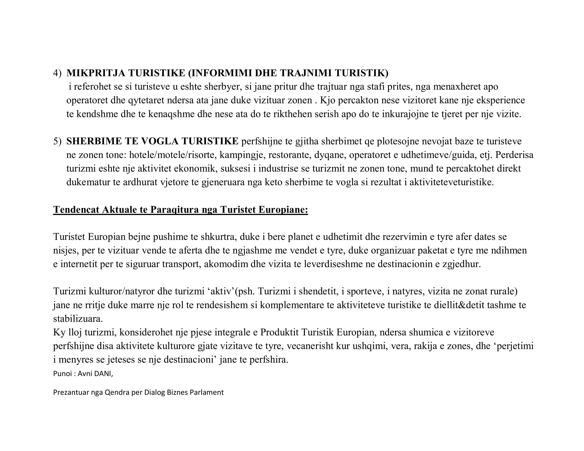 4) MIKPRITJA TURISTIKE (INFORMIMI DHE TRAJNIMI TURISTIK)
    i referohet se si turisteve u eshte sherbyer, si jane pritur dhe trajtuar nga stafi prites, nga menaxheret apo
   operatoret dhe qytetaret ndersa ata jane duke vizituar zonen . Kjo percakton nese vizitoret kane nje eksperience
   te kendshme dhe te kenaqshme dhe nese ata do te rikthehen serish apo do te inkurajojne te tjeret per nje vizite.

5) SHERBIME TE VOGLA TURISTIKE perfshijne te gjitha sherbimet qe plotesojne nevojat baze te turisteve
   ne zonen tone: hotele/motele/risorte, kampingje, restorante, dyqane, operatoret e udhetimeve/guida, etj. Perderisa
   turizmi eshte nje aktivitet ekonomik, suksesi i industrise se turizmit ne zonen tone, mund te percaktohet direkt
   dukematur te ardhurat vjetore te gjeneruara nga keto sherbime te vogla si rezultat i aktiviteteveturistike.

Tendencat Aktuale te Paraqitura nga Turistet Europiane:

Turistet Europian bejne pushime te shkurtra, duke i bere planet e udhetimit dhe rezervimin e tyre afer dates se
nisjes, per te vizituar vende te aferta dhe te ngjashme me vendet e tyre, duke organizuar paketat e tyre me ndihmen
e internetit per te siguruar transport, akomodim dhe vizita te leverdiseshme ne destinacionin e zgjedhur.

Turizmi kulturor/natyror dhe turizmi ‘aktiv’(psh. Turizmi i shendetit, i sporteve, i natyres, vizita ne zonat rurale)
jane ne rritje duke marre nje rol te rendesishem si komplementare te aktiviteteve turistike te diellit&detit tashme te
stabilizuara.
Ky lloj turizmi, konsiderohet nje pjese integrale e Produktit Turistik Europian, ndersa shumica e vizitoreve
perfshijne disa aktivitete kulturore gjate vizitave te tyre, vecanerisht kur ushqimi, vera, rakija e zones, dhe ‘perjetimi
i menyres se jeteses se nje destinacioni’ jane te perfshira.
Punoi : Avni DANI,

Prezantuar nga Qendra per Dialog Biznes Parlament
 