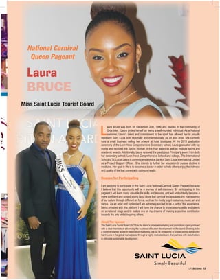 LIFEBEGINS 15
L
aura Bruce was born on December 26th, 1996 and resides in the community of
Gros Islet. Laura prides herself on being a well-rounded individual. As a National
swimmer, Laura’s talent and commitment to the sport has allowed her to proudly
represent Saint Lucia both regionally and internationally. As an avid artist, she currently
runs a small business selling her artwork at hotel boutiques. At the 2013 graduation
ceremony of the Leon Hess Comprehensive Secondary school, Laura graduated with top
marks and received the Sports Woman of the Year award as well as multiple sports and
academic awards. Additionally, Laura received the prestigious Principal’s award from both
her secondary school, Leon Hess Comprehensive School and college, The International
School of St. Lucia. Laura is currently employed at Bank of Saint Lucia International Limited
as a Project Support Officer. She intends to further her education to pursue studies in
medicine. Her goal in life is to become a doctor in order to help others enjoy the richness
and quality of life that comes with optimum health.
Reason for Participating
I am applying to participate in the Saint Lucia National Carnival Queen Pageant because
I believe that this opportunity will be a journey of self-discovery. By participating in this
pageant I will learn many valuable life skills and lessons, and will undoubtedly become a
more confident and poised young lady. I love that carnival encapsulates the true essence
of our culture through different art forms, such as the vividly bright costumes, music, art and
dance. As an artist and contender I am extremely excited to be a part of this experience.
Being provided with this platform I will have the chance to showcase my skills and talents
on a national stage and to realize one of my dreams of making a positive contribution
towards the arts whilst inspiring others.
About The Sponsor
The Saint Lucia Tourist Board (SLTB) is the island’s principal marketing and promotions agency imbued
with a clear mandate of advancing the business of tourism development on the island. Seeking to be
a world-renowned leader in destination marketing, the SLTB endeavors to create strong demand for
Saint Lucia in the global marketplace, through a highly motivated team, that partners with stakeholders
to stimulate sustainable development.
Miss Saint Lucia Tourist Board
National Carnival
Queen Pageant
Laura
BRUCE
 