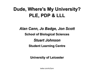 Dude, Where's My University? PLE, PDP & LLL Alan Cann, Jo Badge, Jon Scott School of Biological Sciences Stuart Johnson Student Learning Centre University of Leicester 