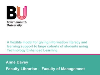 A flexible model for giving information literacy and
learning support to large cohorts of students using
Technology Enhanced Learning
Anne Davey
Faculty Librarian – Faculty of Management
 