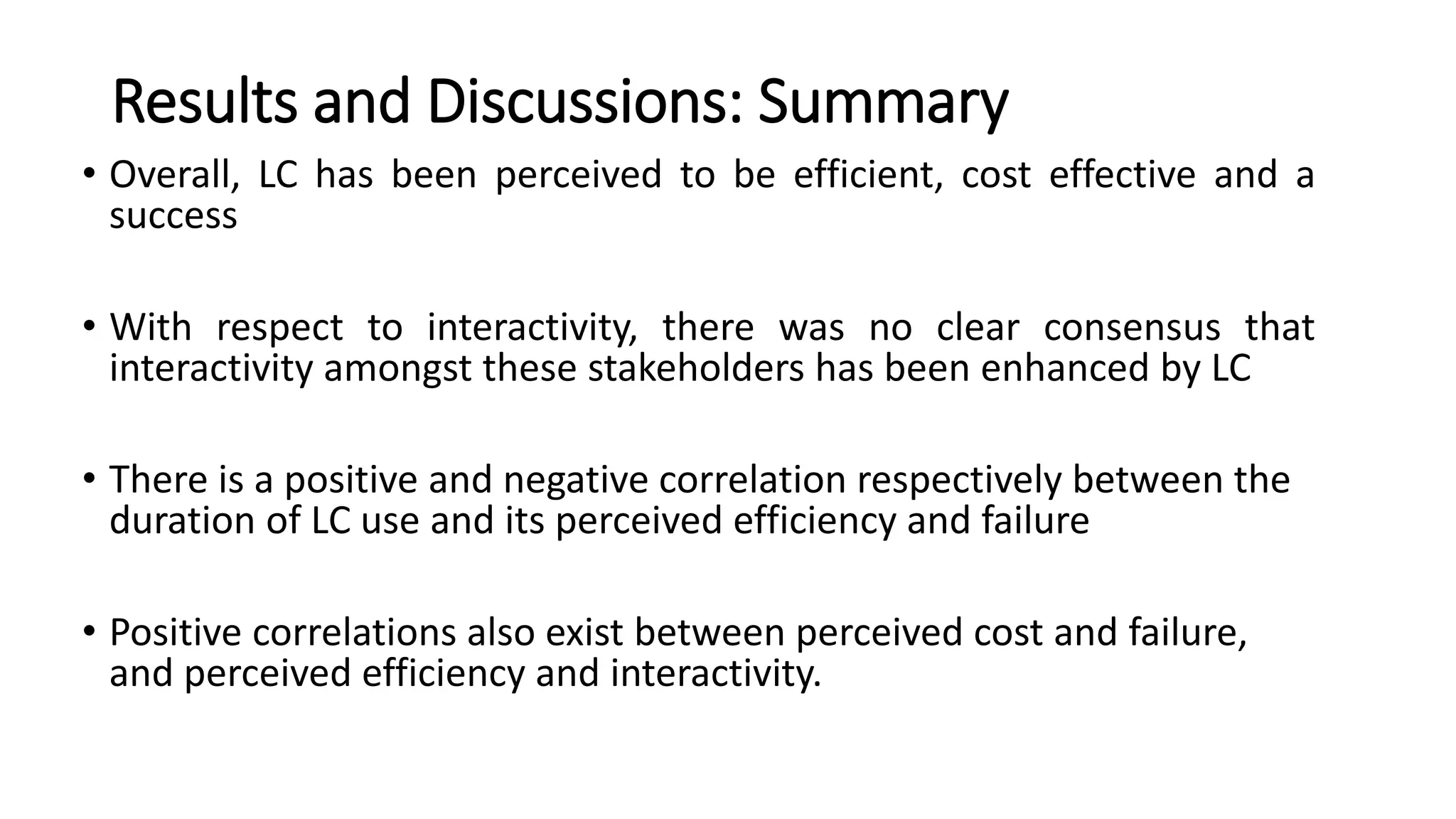 Results and Discussions: Summary
• Overall, LC has been perceived to be efficient, cost effective and a
success
• With respect to interactivity, there was no clear consensus that
interactivity amongst these stakeholders has been enhanced by LC
• There is a positive and negative correlation respectively between the
duration of LC use and its perceived efficiency and failure
• Positive correlations also exist between perceived cost and failure,
and perceived efficiency and interactivity.
 