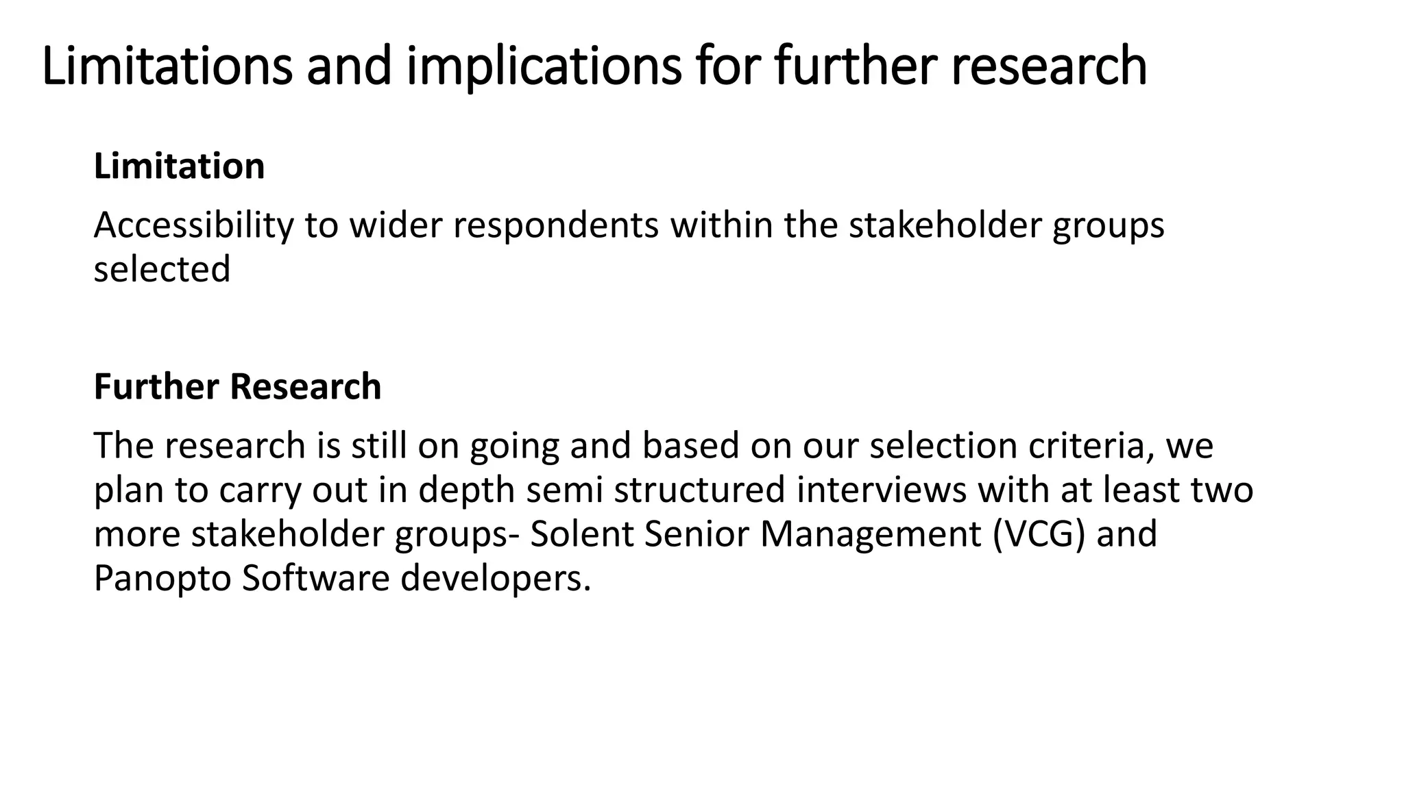 Limitations and implications for further research
Limitation
Accessibility to wider respondents within the stakeholder groups
selected
Further Research
The research is still on going and based on our selection criteria, we
plan to carry out in depth semi structured interviews with at least two
more stakeholder groups- Solent Senior Management (VCG) and
Panopto Software developers.
 