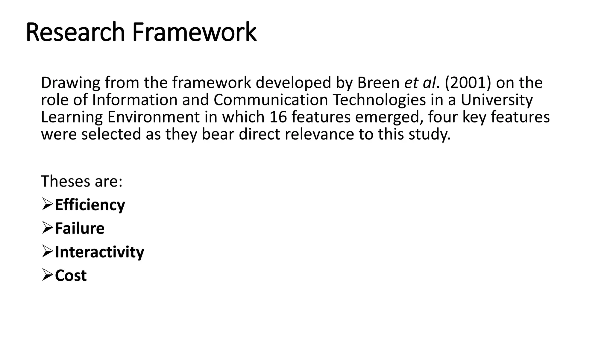 Research Framework
Drawing from the framework developed by Breen et al. (2001) on the
role of Information and Communication Technologies in a University
Learning Environment in which 16 features emerged, four key features
were selected as they bear direct relevance to this study.
Theses are:
Efficiency
Failure
Interactivity
Cost
 