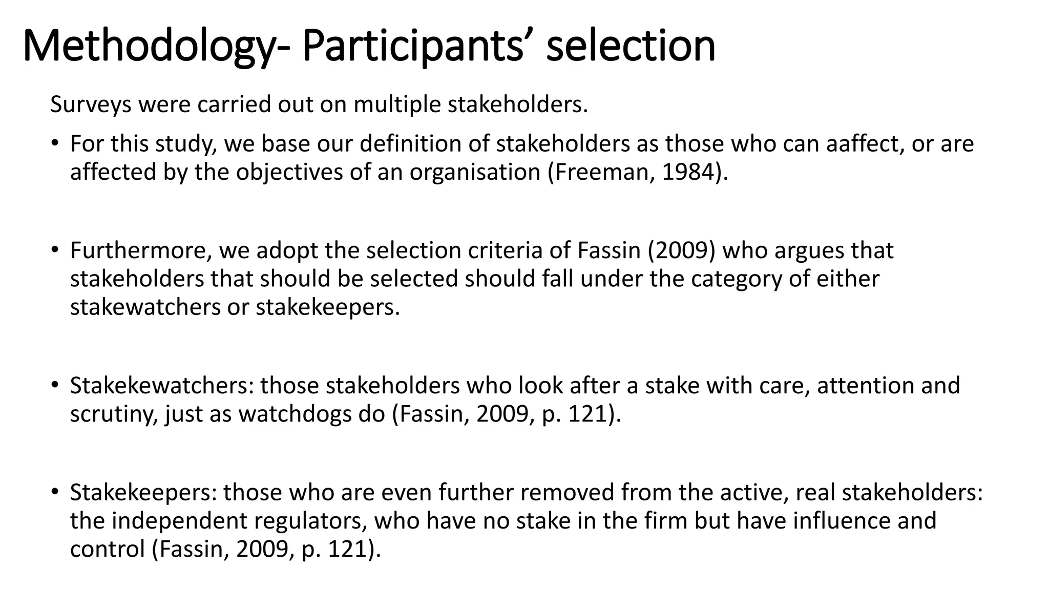 Methodology- Participants’ selection
Surveys were carried out on multiple stakeholders.
• For this study, we base our definition of stakeholders as those who can aaffect, or are
affected by the objectives of an organisation (Freeman, 1984).
• Furthermore, we adopt the selection criteria of Fassin (2009) who argues that
stakeholders that should be selected should fall under the category of either
stakewatchers or stakekeepers.
• Stakekewatchers: those stakeholders who look after a stake with care, attention and
scrutiny, just as watchdogs do (Fassin, 2009, p. 121).
• Stakekeepers: those who are even further removed from the active, real stakeholders:
the independent regulators, who have no stake in the firm but have influence and
control (Fassin, 2009, p. 121).
 