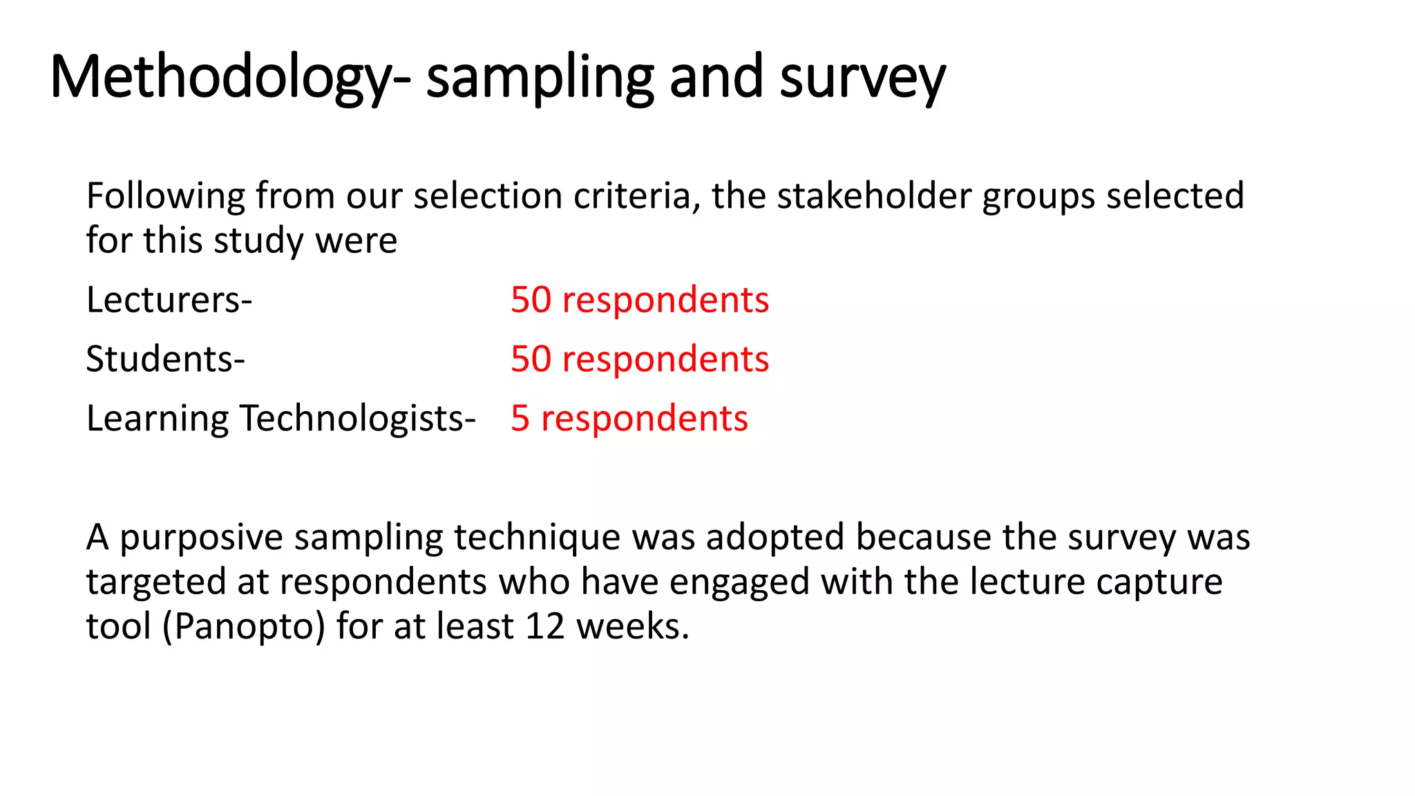 Methodology- sampling and survey
Following from our selection criteria, the stakeholder groups selected
for this study were
Lecturers- 50 respondents
Students- 50 respondents
Learning Technologists- 5 respondents
A purposive sampling technique was adopted because the survey was
targeted at respondents who have engaged with the lecture capture
tool (Panopto) for at least 12 weeks.
 