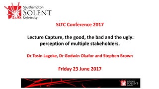 SLTC Conference 2017
Lecture Capture, the good, the bad and the ugly:
perception of multiple stakeholders.
Dr Tosin Lagoke, Dr Godwin Okafor and Stephen Brown
Friday 23 June 2017
 