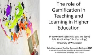 The role of
Gamification in
Teaching and
Learning in Higher
Education
Dr Tammi Sinha (Business Law and Sport)
& Dr Kim Bradley-Cole (Psychology)
University of Winchester
Solent Learning and Teaching Community Conference 2017
In pursuit of excellence: inspiring achievement through
transformative pedagogy. #SLTCC2017
 