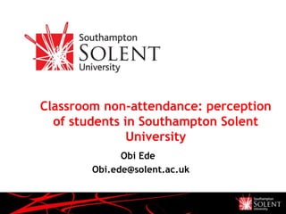 Classroom non-attendance: perception
of students in Southampton Solent
University
Obi Ede
Obi.ede@solent.ac.uk
 