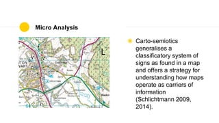 Micro Analysis
◉ Carto-semiotics
generalises a
classificatory system of
signs as found in a map
and offers a strategy for
understanding how maps
operate as carriers of
information
(Schlichtmann 2009,
2014).
 