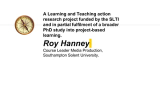 Roy Hanney
Course Leader Media Production,
Southampton Solent University.
A Learning and Teaching action
research project funded by the SLTI
and in partial fulfilment of a broader
PhD study into project-based
learning.
 