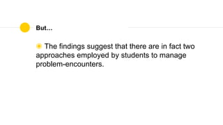 But…
◉ The findings suggest that there are in fact two
approaches employed by students to manage
problem-encounters.
 