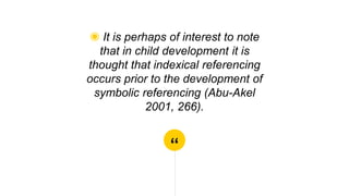 “
◉ It is perhaps of interest to note
that in child development it is
thought that indexical referencing
occurs prior to the development of
symbolic referencing (Abu-Akel
2001, 266).
 