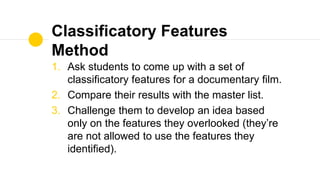 Classificatory Features
Method
1. Ask students to come up with a set of
classificatory features for a documentary film.
2. Compare their results with the master list.
3. Challenge them to develop an idea based
only on the features they overlooked (they’re
are not allowed to use the features they
identified).
 