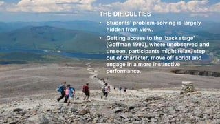 THE DIFICULTIES
• Students’ problem-solving is largely
hidden from view.
• Getting access to the ‘back stage’
(Goffman 1990), where unobserved and
unseen, participants might relax, step
out of character, move off script and
engage in a more instinctive
performance.
 