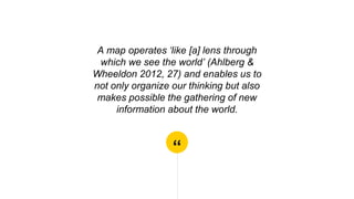 “
A map operates ‘like [a] lens through
which we see the world’ (Ahlberg &
Wheeldon 2012, 27) and enables us to
not only organize our thinking but also
makes possible the gathering of new
information about the world.
 