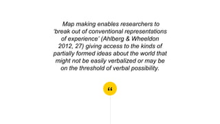 “
Map making enables researchers to
‘break out of conventional representations
of experience’ (Ahlberg & Wheeldon
2012, 27) giving access to the kinds of
partially formed ideas about the world that
might not be easily verbalized or may be
on the threshold of verbal possibility.
 